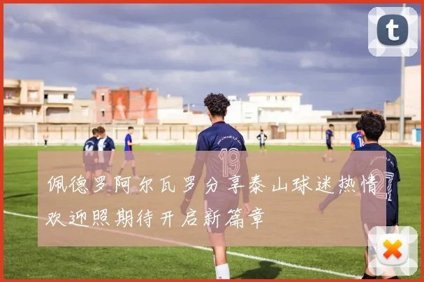 佩德罗阿尔瓦罗分享泰山球迷热情欢迎照期待开启新篇章