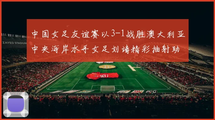 中国女足友谊赛以3-1战胜澳大利亚中央海岸水手女足刘靖精彩抽射助球队取胜