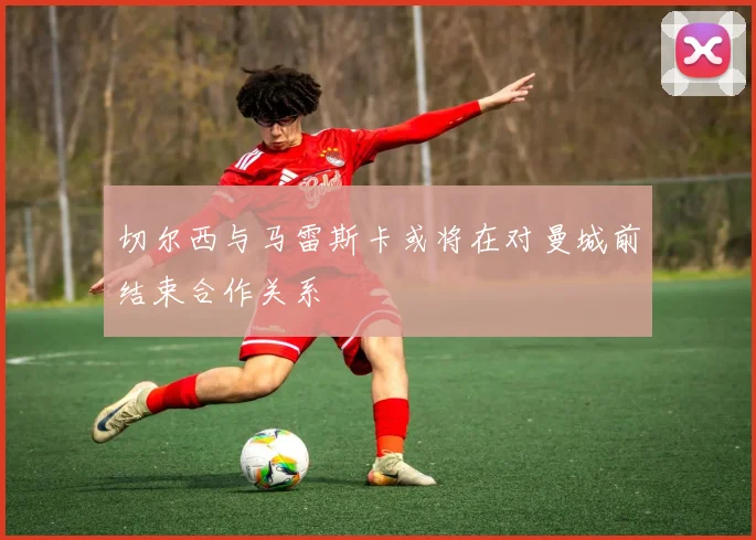 切尔西与马雷斯卡或将在对曼城前结束合作关系
