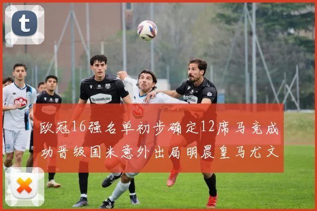 欧冠16强名单初步确定12席马竞成功晋级国米意外出局明晨皇马尤文巴黎争夺晋级资格