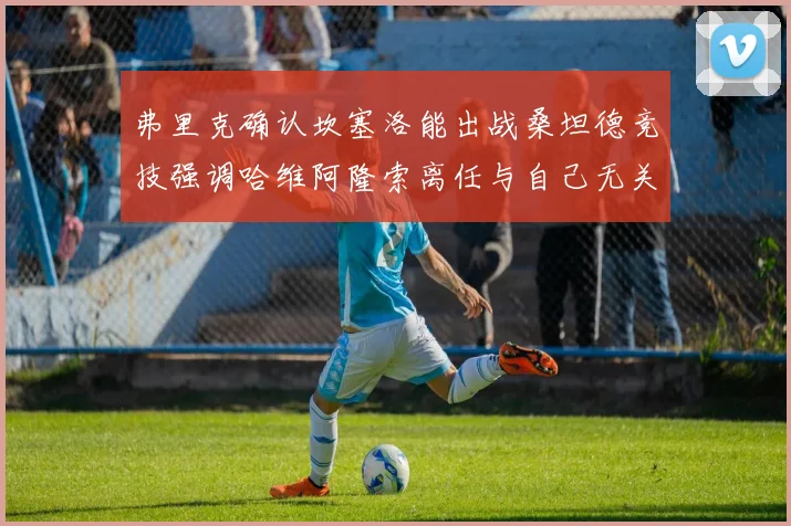 弗里克确认坎塞洛能出战桑坦德竞技强调哈维阿隆索离任与自己无关