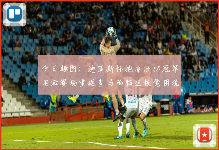 今日趣图：迪亚斯怀抱非洲杯冠军泪洒赛场重返皇马面临坐板凳困境