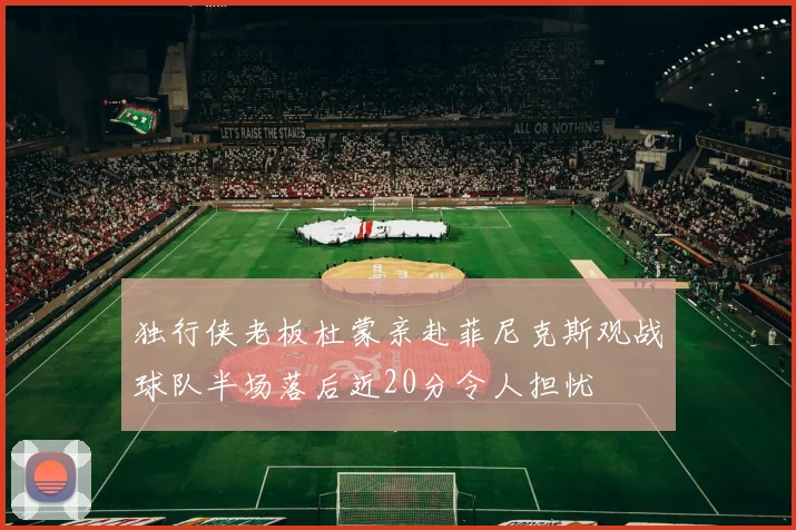 独行侠老板杜蒙亲赴菲尼克斯观战球队半场落后近20分令人担忧