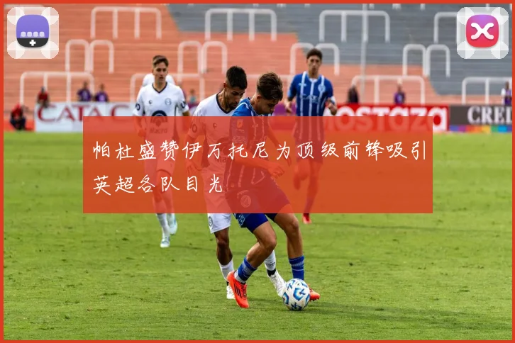 帕杜盛赞伊万托尼为顶级前锋吸引英超各队目光