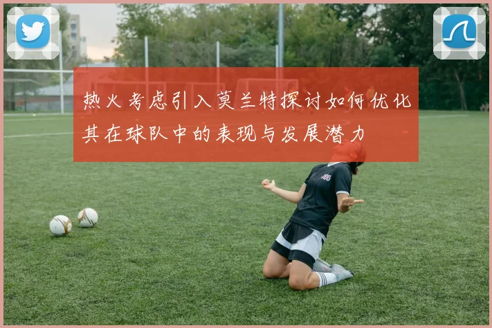 热火考虑引入莫兰特探讨如何优化其在球队中的表现与发展潜力