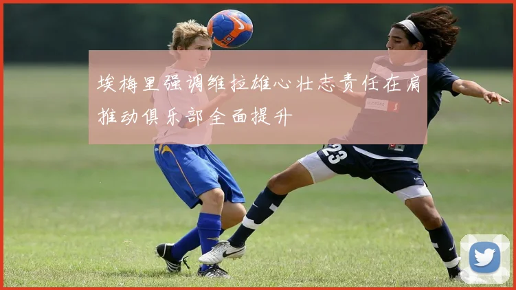 埃梅里强调维拉雄心壮志责任在肩推动俱乐部全面提升