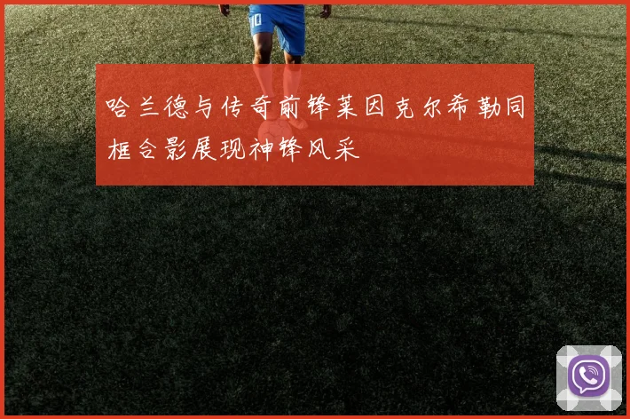 哈兰德与传奇前锋莱因克尔希勒同框合影展现神锋风采