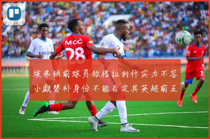 埃弗顿前球员称格拉利什实力不容小觑替补身份不能否定其英超前五地位