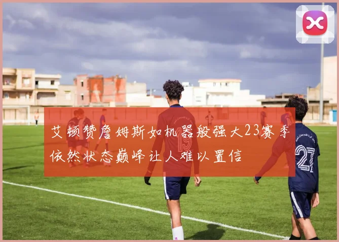 艾顿赞詹姆斯如机器般强大23赛季依然状态巅峰让人难以置信