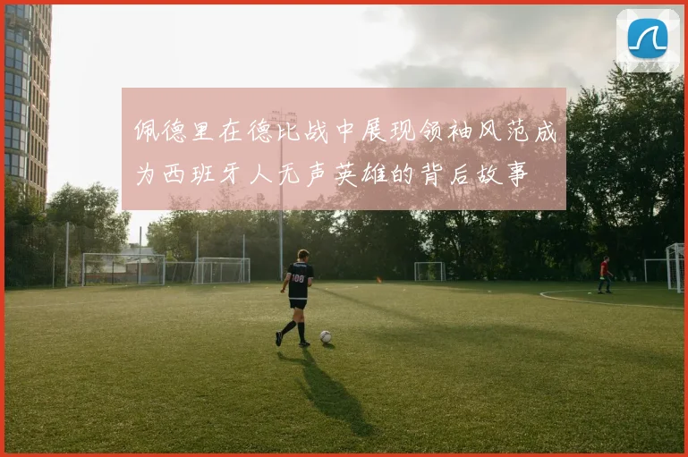 佩德里在德比战中展现领袖风范成为西班牙人无声英雄的背后故事