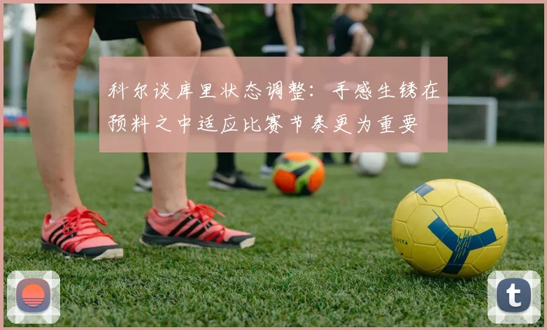 科尔谈库里状态调整：手感生锈在预料之中适应比赛节奏更为重要