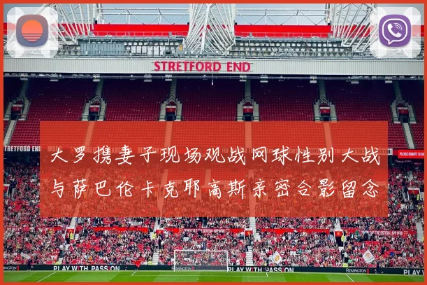 大罗携妻子现场观战网球性别大战与萨巴伦卡克耶高斯亲密合影留念