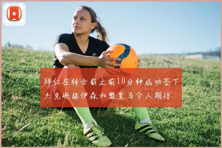 拜仁在转会截止前10分钟成功签下杰克逊赫伊森加盟皇马令人期待