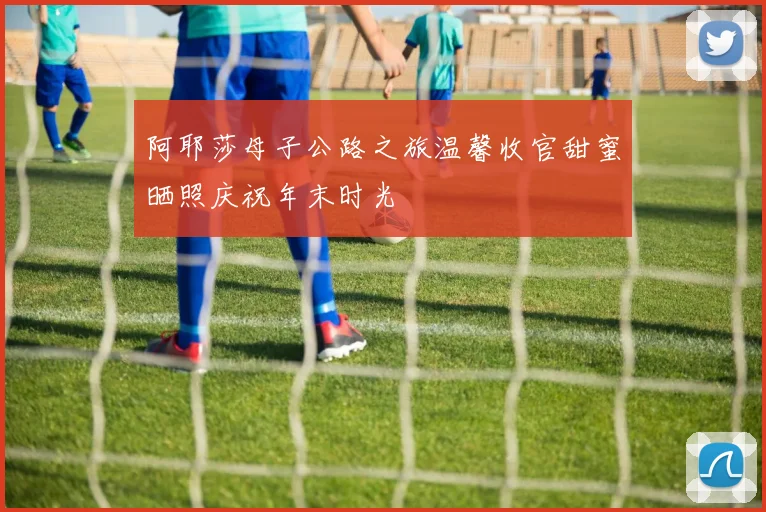阿耶莎母子公路之旅温馨收官甜蜜晒照庆祝年末时光