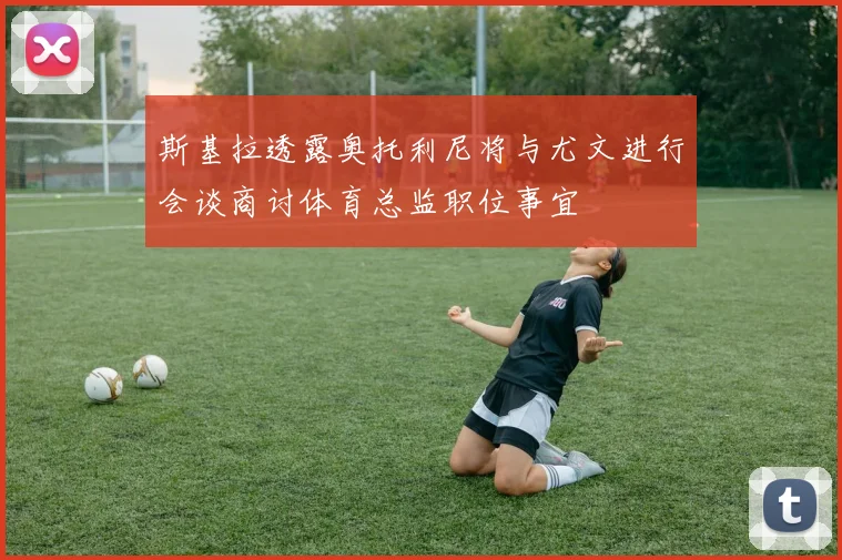 斯基拉透露奥托利尼将与尤文进行会谈商讨体育总监职位事宜
