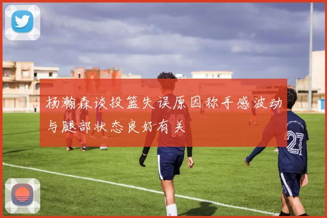 杨瀚森谈投篮失误原因称手感波动与腿部状态良好有关