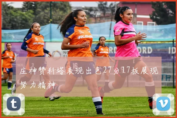 庄神赞科塔表现出色27分17板展现努力精神