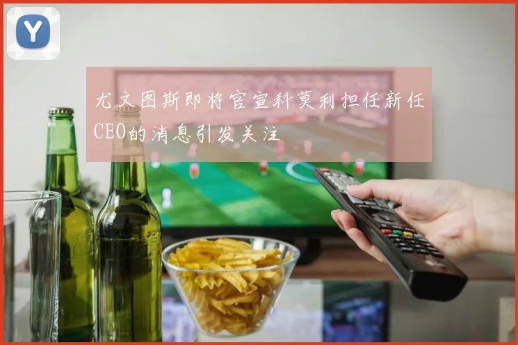 尤文图斯即将官宣科莫利担任新任CEO的消息引发关注