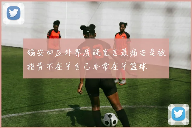 锡安回应外界质疑直言最痛苦是被指责不在乎自己非常在乎篮球